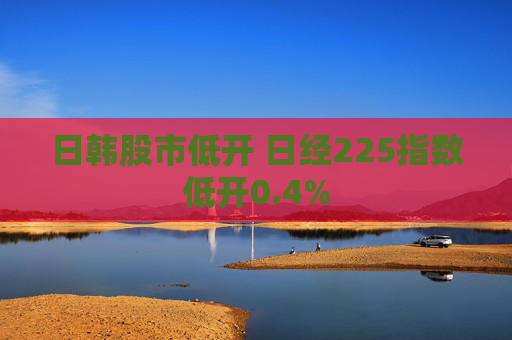 日韩股市低开 日经225指数低开0.4%