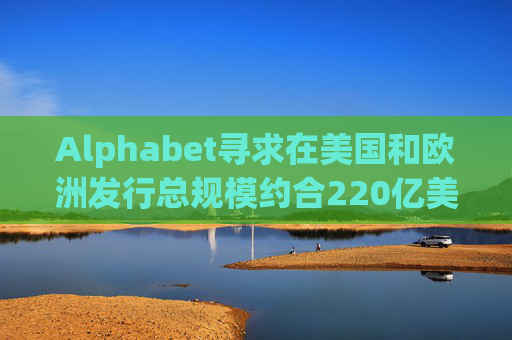Alphabet寻求在美国和欧洲发行总规模约合220亿美元的债券