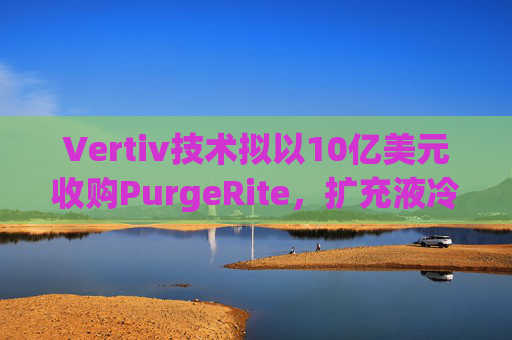 Vertiv技术拟以10亿美元收购PurgeRite，扩充液冷产品组合