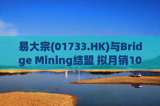 易大宗(01733.HK)与Bridge Mining结盟 拟月销10万吨蒙古优质焦煤