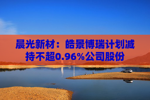 晨光新材：皓景博瑞计划减持不超0.96%公司股份