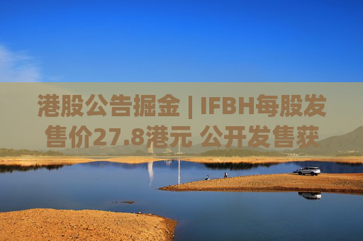 港股公告掘金 | IFBH每股发售价27.8港元 公开发售获2682.35倍认购