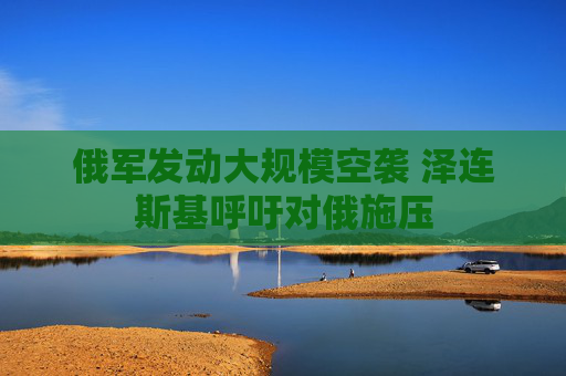 俄军发动大规模空袭 泽连斯基呼吁对俄施压