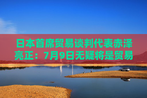 日本首席贸易谈判代表赤泽亮正：7月9日无疑将是贸易谈判的里程碑