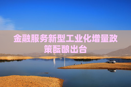 金融服务新型工业化增量政策酝酿出台