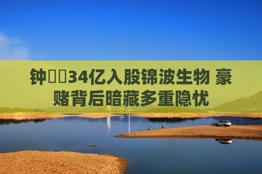 钟睒睒34亿入股锦波生物 豪赌背后暗藏多重隐忧