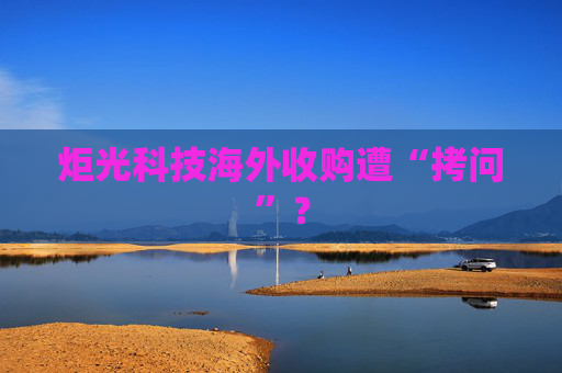 炬光科技海外收购遭“拷问”？