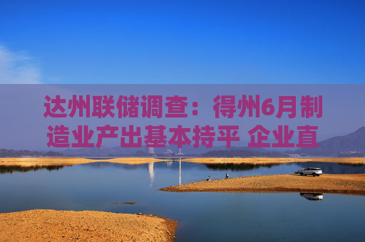 达州联储调查：得州6月制造业产出基本持平 企业直指高关税与利率重压