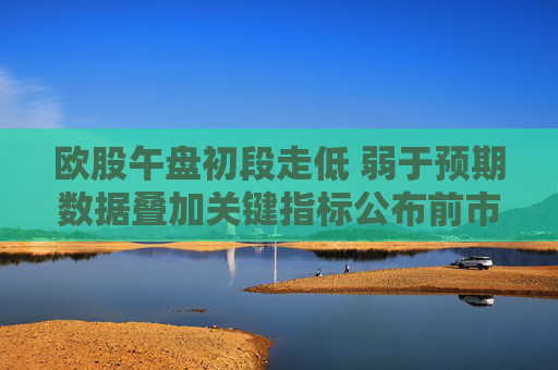 欧股午盘初段走低 弱于预期数据叠加关键指标公布前市场趋于谨慎