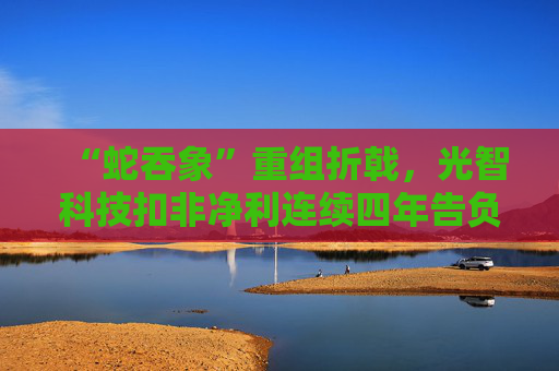 “蛇吞象”重组折戟，光智科技扣非净利连续四年告负