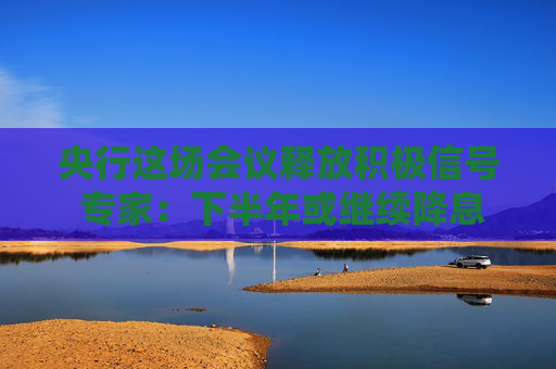 央行这场会议释放积极信号 专家：下半年或继续降息降准