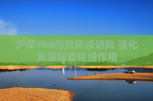 沪深300指数持续进阶 强化资源配置枢纽作用
