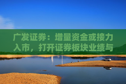 广发证券：增量资金或接力入市，打开证券板块业绩与估值空间