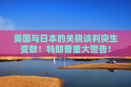 美国与日本的关税谈判突生变数！特朗普重大警告！