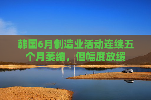 韩国6月制造业活动连续五个月萎缩，但幅度放缓