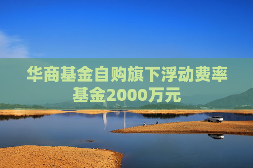 华商基金自购旗下浮动费率基金2000万元