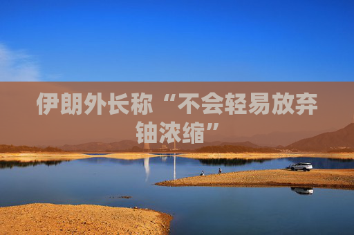 伊朗外长称“不会轻易放弃铀浓缩”