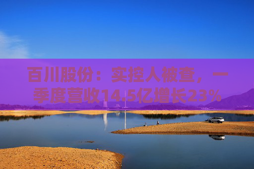 百川股份：实控人被查，一季度营收14.5亿增长23%