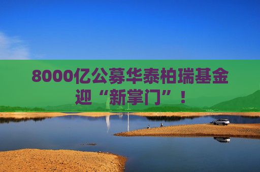 8000亿公募华泰柏瑞基金迎“新掌门”！