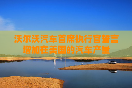 沃尔沃汽车首席执行官誓言增加在美国的汽车产量