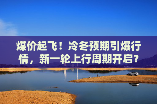 煤价起飞！冷冬预期引爆行情，新一轮上行周期开启？