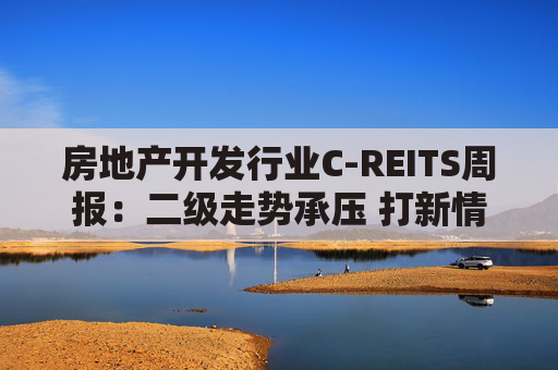房地产开发行业C-REITS周报:二级走势承压 打新情绪趋冷 第1张 房地产开发行业C-REITS周报:二级走势承压 打新情绪趋冷 第1张