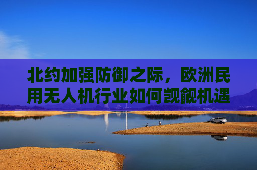 北约加强防御之际，欧洲民用无人机行业如何觊觎机遇