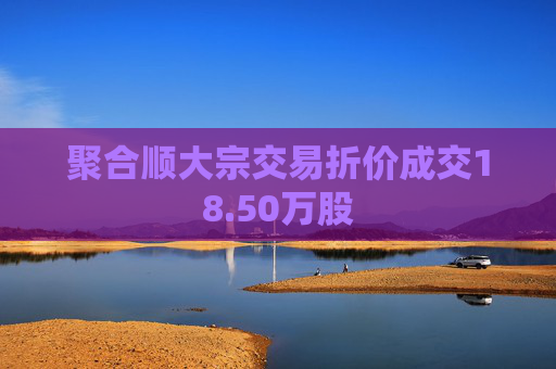 聚合顺大宗交易折价成交18.50万股 第1张 聚合顺大宗交易折价成交18.50万股 第1张