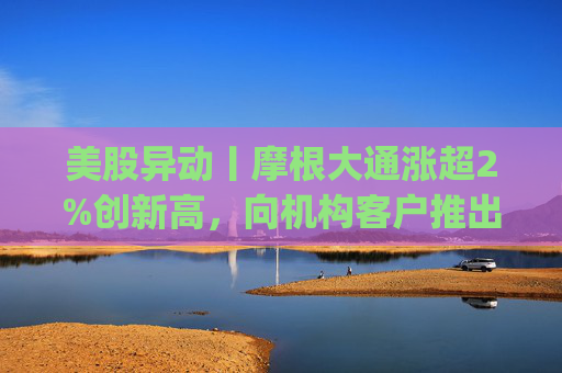 美股异动丨摩根大通涨超2%创新高，向机构客户推出其美元存款代币JPM Coin