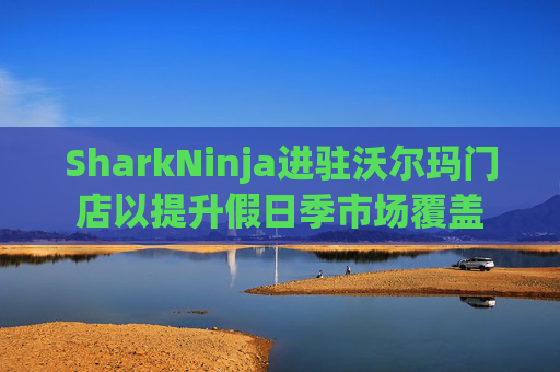SharkNinja进驻沃尔玛门店以提升假日季市场覆盖