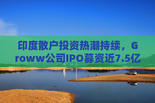 印度散户投资热潮持续,Groww公司IPO募资近7.5亿美元 第1张 印度散户投资热潮持续,Groww公司IPO募资近7.5亿美元 第1张