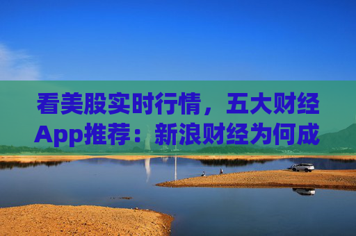 看美股实时行情，五大财经App推荐：新浪财经为何成为投资者首选？