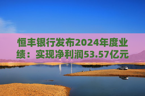 恒丰银行发布2024年度业绩：实现净利润53.57亿元 同比增长4.3%