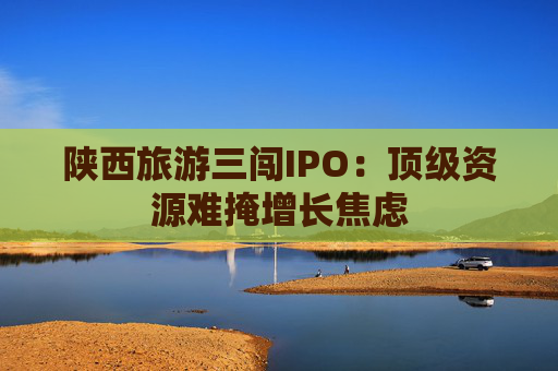 陕西旅游三闯IPO：顶级资源难掩增长焦虑