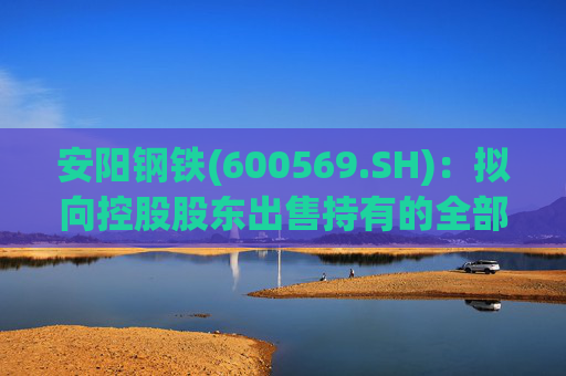 安阳钢铁(600569.SH)：拟向控股股东出售持有的全部永通公司和豫河公司股权