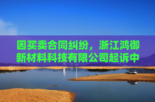 因买卖合同纠纷，浙江鸿御新材料科技有限公司起诉中哲创建等