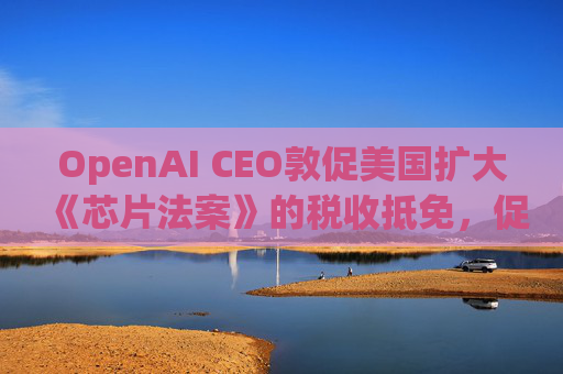 OpenAI CEO敦促美国扩大《芯片法案》的税收抵免，促进人工智能发展