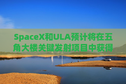 SpaceX和ULA预计将在五角大楼关键发射项目中获得数十亿美元的合同