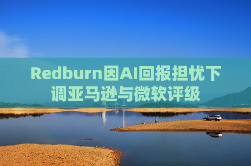 Redburn因AI回报担忧下调亚马逊与微软评级