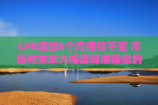 LPR连续6个月保持不变 市场对未来大幅度降准降息的预期减弱  第1张