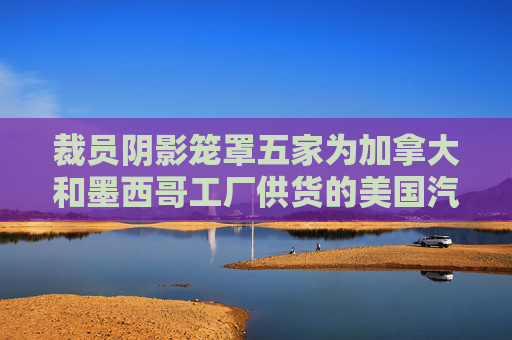 裁员阴影笼罩五家为加拿大和墨西哥工厂供货的美国汽车厂