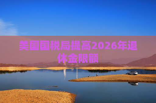 美国国税局提高2026年退休金限额  第1张