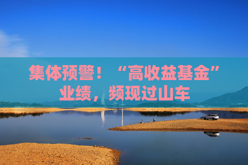 集体预警！“高收益基金”业绩，频现过山车  第1张