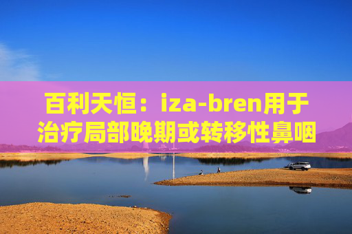 百利天恒:iza-bren用于治疗局部晚期或转移性鼻咽癌的药品上市申请获受理 第1张 百利天恒:iza-bren用于治疗局部晚期或转移性鼻咽癌的药品上市申请获受理 第1张