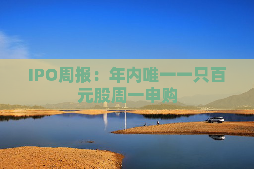 IPO周报:年内唯一一只百元股周一申购 第1张 IPO周报:年内唯一一只百元股周一申购 第1张