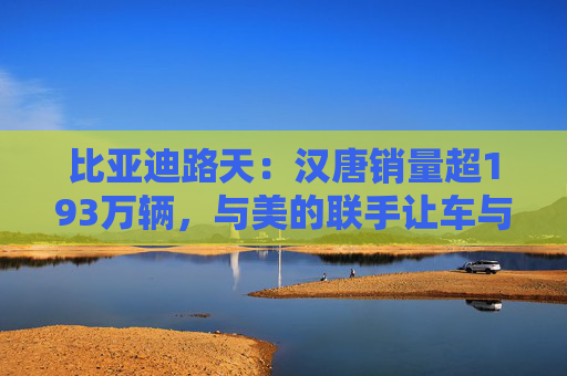 比亚迪路天:汉唐销量超193万辆,与美的联手让车与家智慧相连 第1张 比亚迪路天:汉唐销量超193万辆,与美的联手让车与家智慧相连 第1张