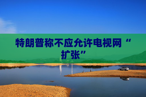 特朗普称不应允许电视网“扩张”