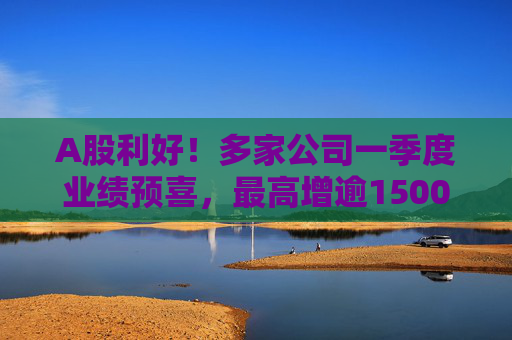 A股利好!多家公司一季度业绩预喜,最高增逾1500%