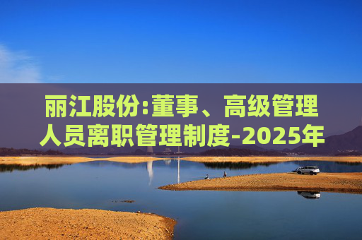 丽江股份:董事、高级管理人员离职管理制度-2025年11月