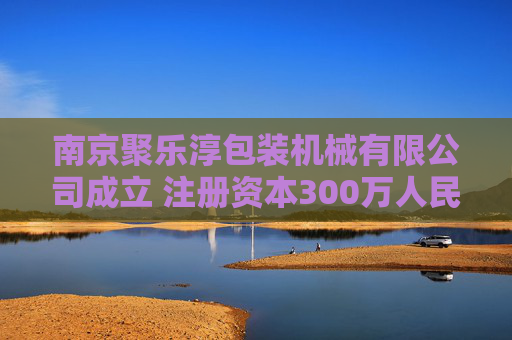 南京聚乐淳包装机械有限公司成立 注册资本300万人民币